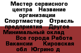 Мастер сервисного центра › Название организации ­ Спортмастер › Отрасль предприятия ­ Другое › Минимальный оклад ­ 26 000 - Все города Работа » Вакансии   . Кировская обл.,Югрино д.